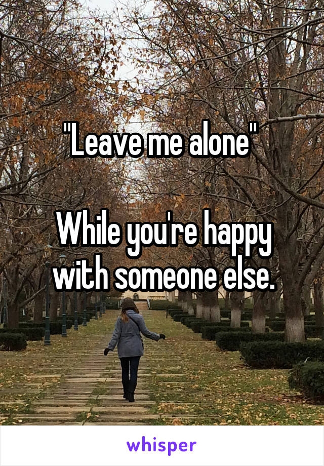 "Leave me alone" 

While you're happy with someone else.
