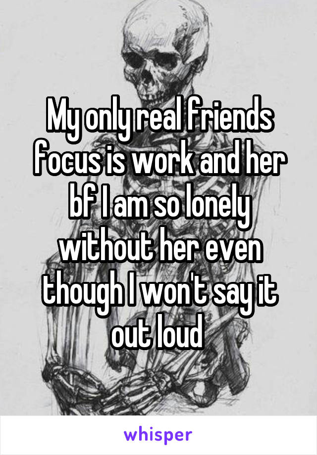 My only real friends focus is work and her bf I am so lonely without her even though I won't say it out loud 