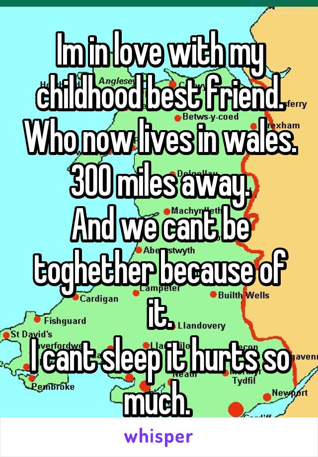Im in love with my childhood best friend. Who now lives in wales.
300 miles away.
And we cant be toghether because of it.
I cant sleep it hurts so much. 