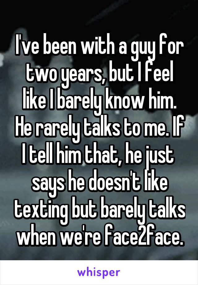 I've been with a guy for two years, but I feel like I barely know him. He rarely talks to me. If I tell him that, he just  says he doesn't like texting but barely talks when we're face2face.