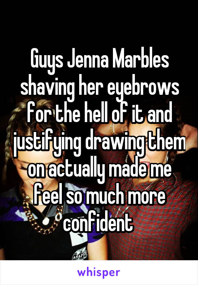 Guys Jenna Marbles shaving her eyebrows for the hell of it and justifying drawing them on actually made me feel so much more confident 