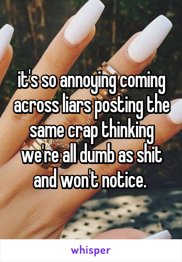 it's so annoying coming across liars posting the same crap thinking we're all dumb as shit and won't notice. 