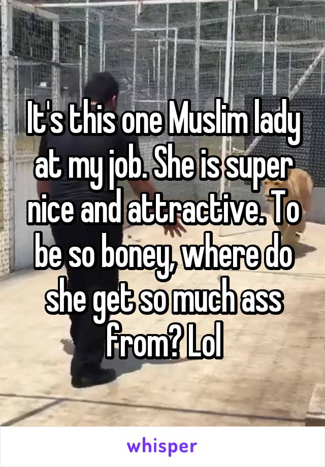 It's this one Muslim lady at my job. She is super nice and attractive. To be so boney, where do she get so much ass from? Lol