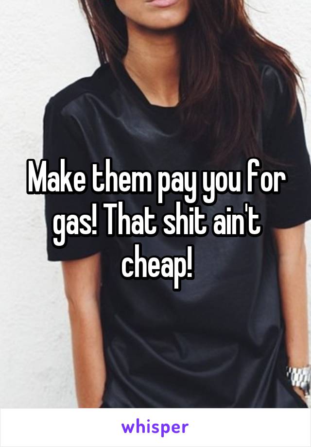 Make them pay you for gas! That shit ain't cheap!