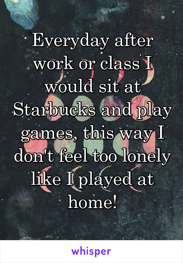 Everyday after work or class I would sit at Starbucks and play games, this way I don't feel too lonely like I played at home!
