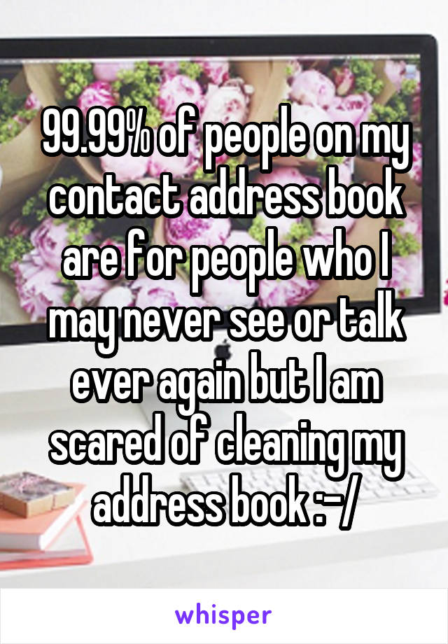 99.99% of people on my contact address book are for people who I may never see or talk ever again but I am scared of cleaning my address book :-/