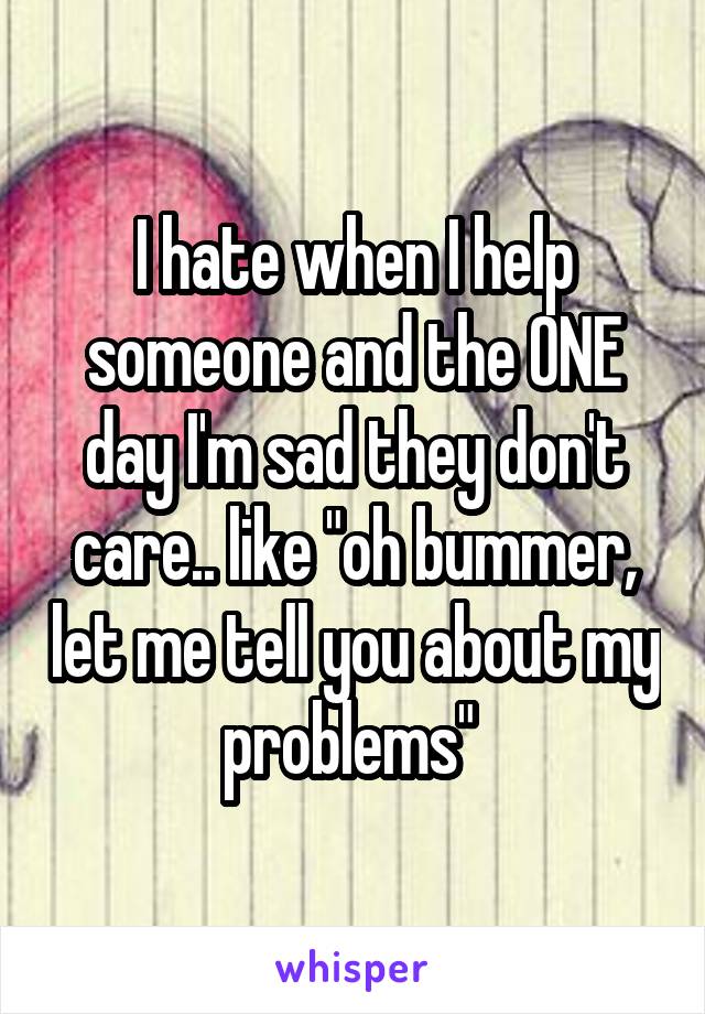 I hate when I help someone and the ONE day I'm sad they don't care.. like "oh bummer, let me tell you about my problems" 