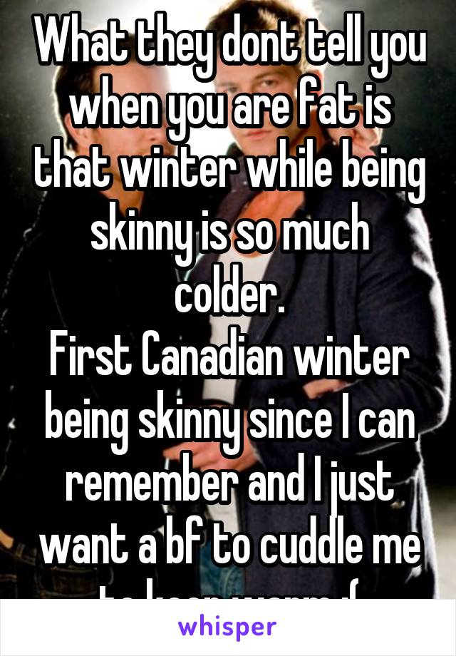 What they dont tell you when you are fat is that winter while being skinny is so much colder.
First Canadian winter being skinny since I can remember and I just want a bf to cuddle me to keep warm :(