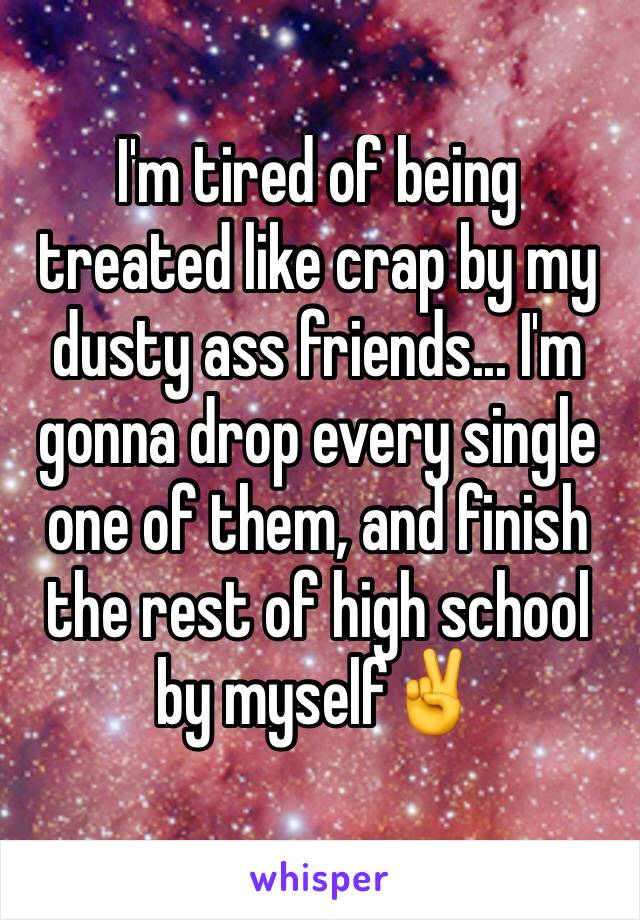 I'm tired of being treated like crap by my dusty ass friends... I'm gonna drop every single one of them, and finish the rest of high school by myself✌️
