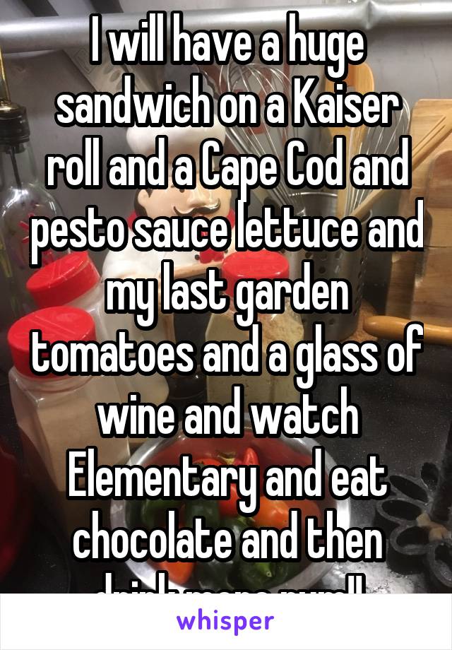 I will have a huge sandwich on a Kaiser roll and a Cape Cod and pesto sauce lettuce and my last garden tomatoes and a glass of wine and watch Elementary and eat chocolate and then drink more rum!!