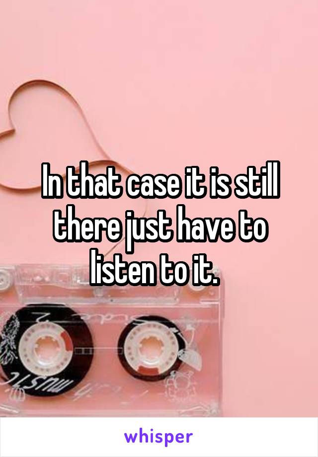 In that case it is still there just have to listen to it.  