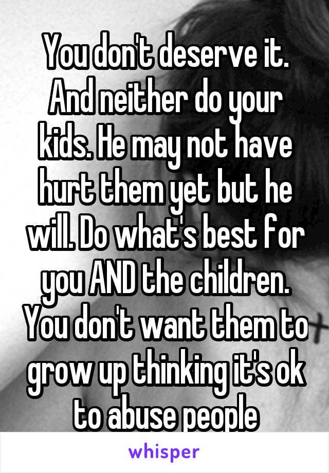 You don't deserve it. And neither do your kids. He may not have hurt them yet but he will. Do what's best for you AND the children. You don't want them to grow up thinking it's ok to abuse people