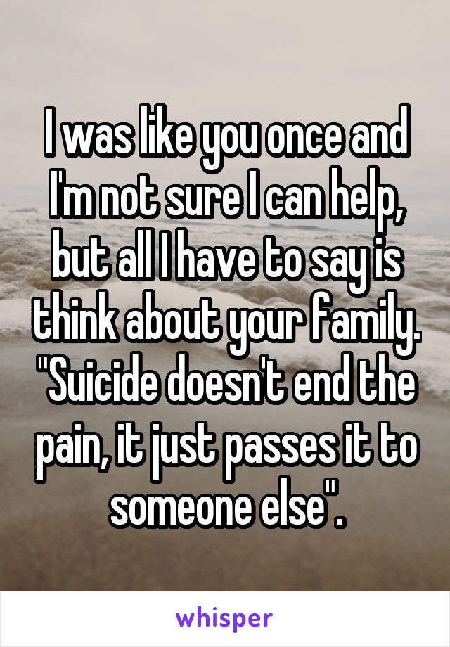 I was like you once and I'm not sure I can help, but all I have to say is think about your family. "Suicide doesn't end the pain, it just passes it to someone else".