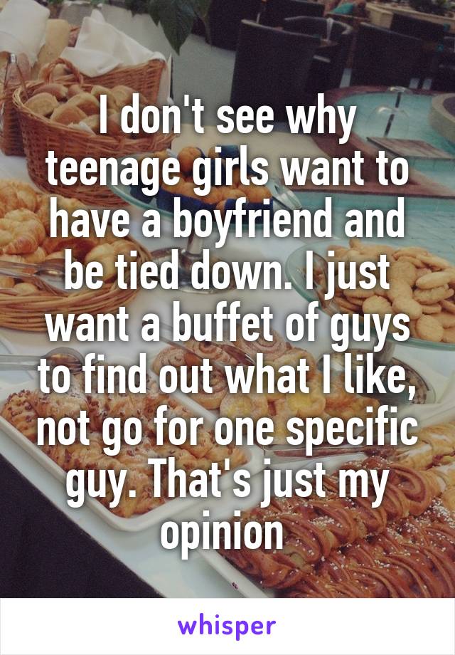I don't see why teenage girls want to have a boyfriend and be tied down. I just want a buffet of guys to find out what I like, not go for one specific guy. That's just my opinion 