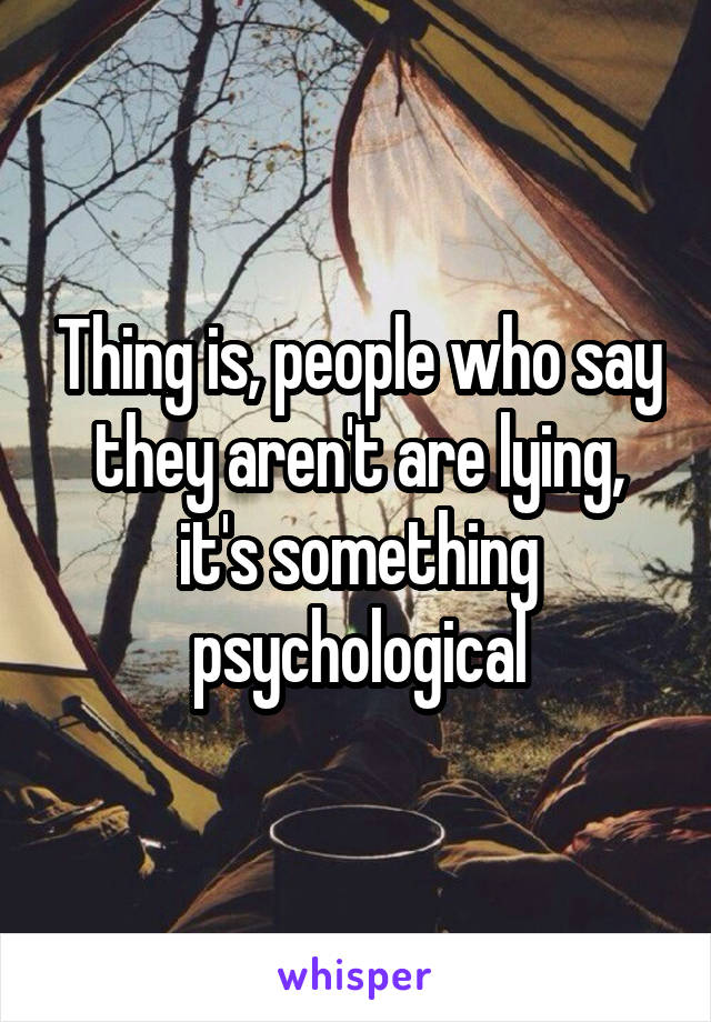 Thing is, people who say they aren't are lying, it's something psychological