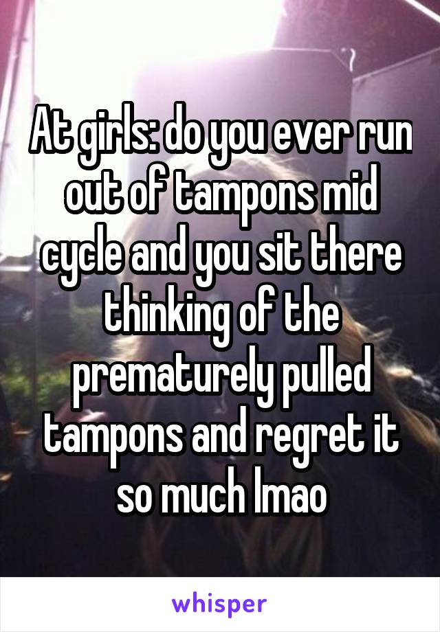 At girls: do you ever run out of tampons mid cycle and you sit there thinking of the prematurely pulled tampons and regret it so much lmao