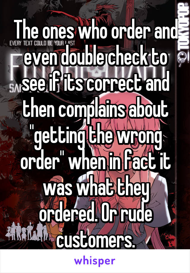 The ones who order and even double check to see if its correct and then complains about "getting the wrong order" when in fact it was what they ordered. Or rude customers.