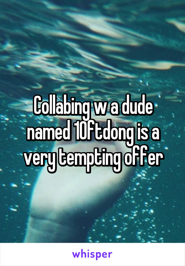 Collabing w a dude named 10ftdong is a very tempting offer