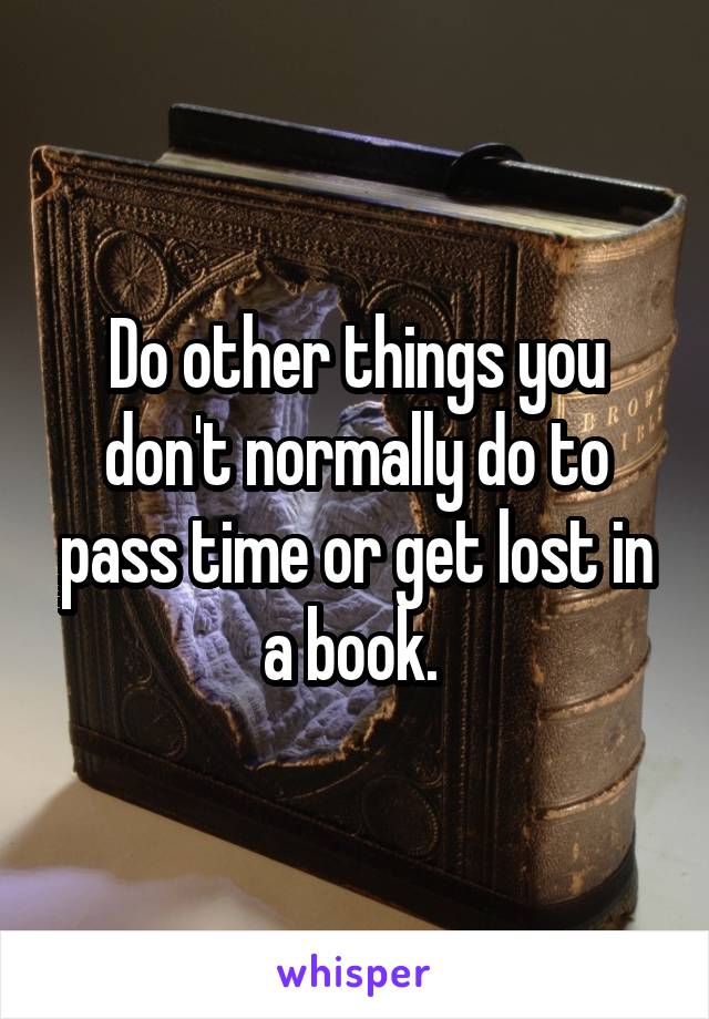 Do other things you don't normally do to pass time or get lost in a book. 