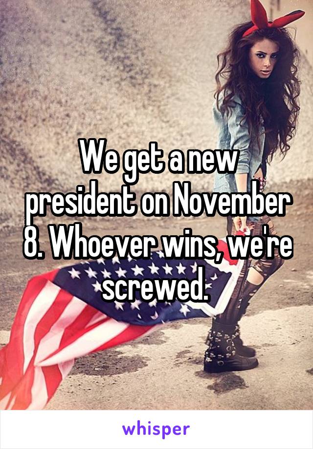 We get a new president on November 8. Whoever wins, we're screwed. 