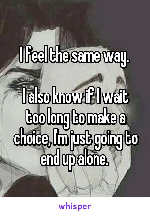I feel the same way. 

I also know if I wait too long to make a choice, I'm just going to end up alone. 