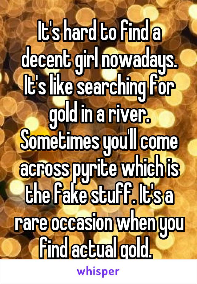 It's hard to find a decent girl nowadays. It's like searching for gold in a river. Sometimes you'll come across pyrite which is the fake stuff. It's a rare occasion when you find actual gold.  