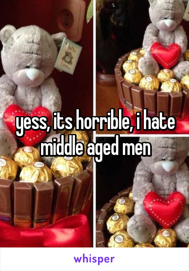 yess, its horrible, i hate middle aged men