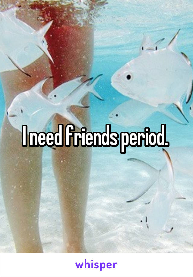 I need friends period. 