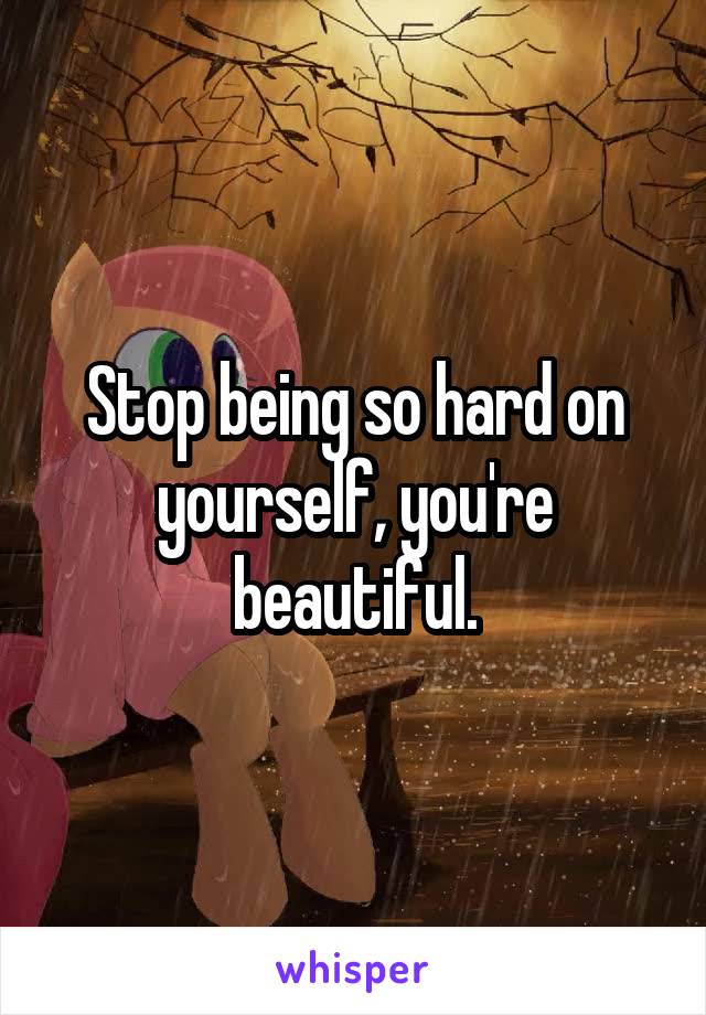 Stop being so hard on yourself, you're beautiful.