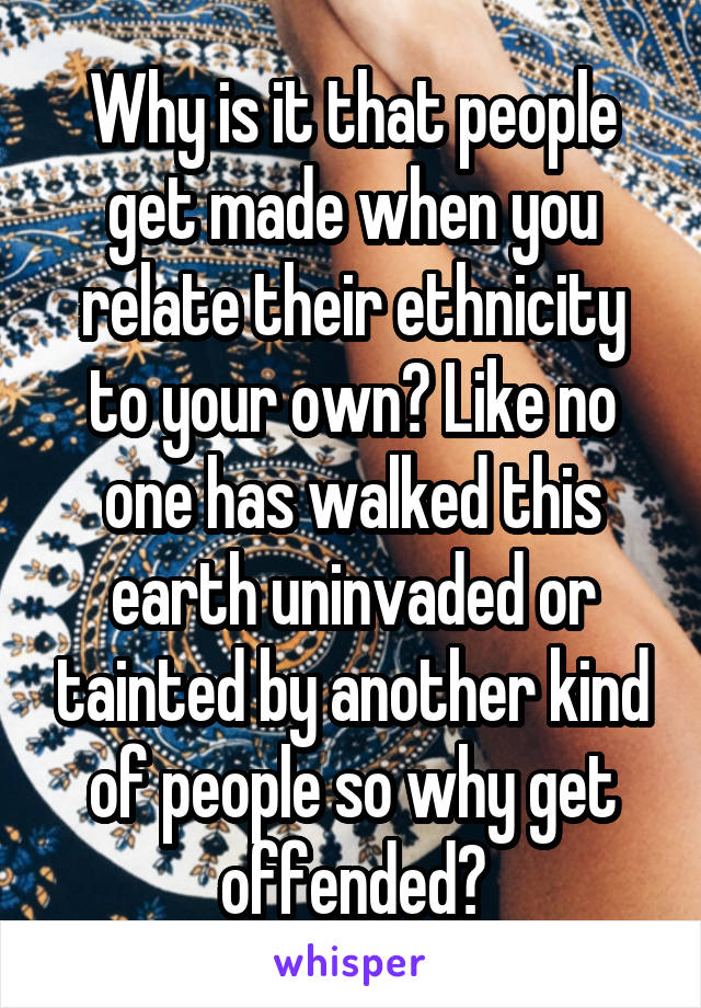Why is it that people get made when you relate their ethnicity to your own? Like no one has walked this earth uninvaded or tainted by another kind of people so why get offended?