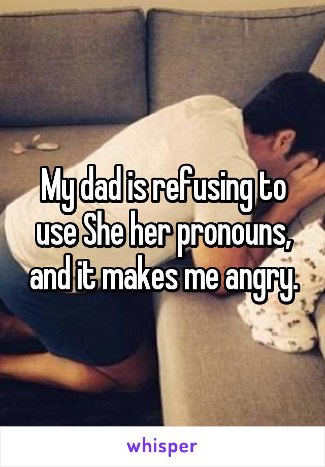 My dad is refusing to use She her pronouns, and it makes me angry.