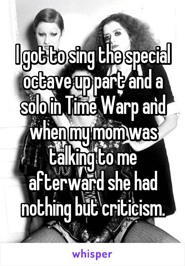 I got to sing the special octave up part and a solo in Time Warp and when my mom was talking to me afterward she had nothing but criticism.