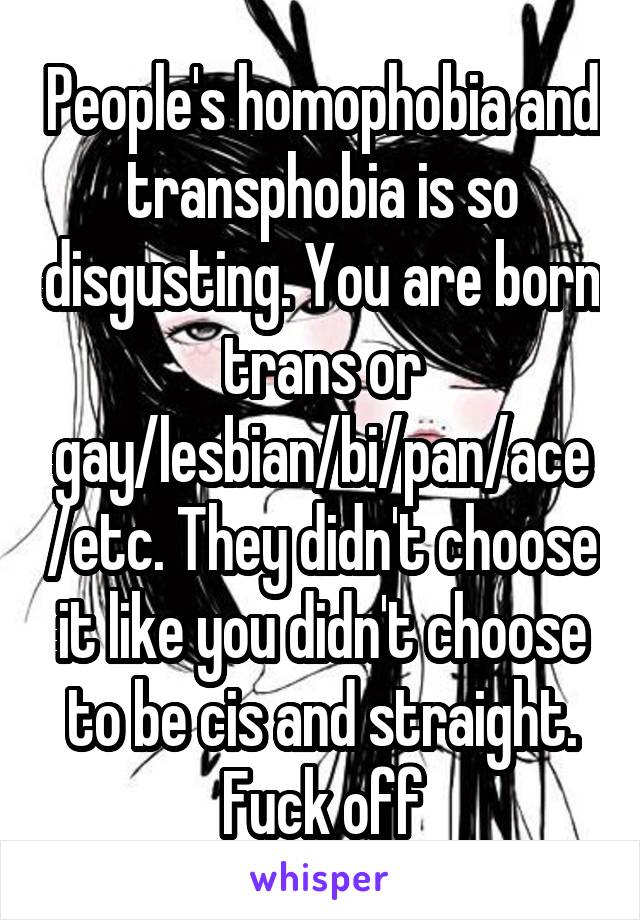 People's homophobia and transphobia is so disgusting. You are born trans or gay/lesbian/bi/pan/ace/etc. They didn't choose it like you didn't choose to be cis and straight. Fuck off