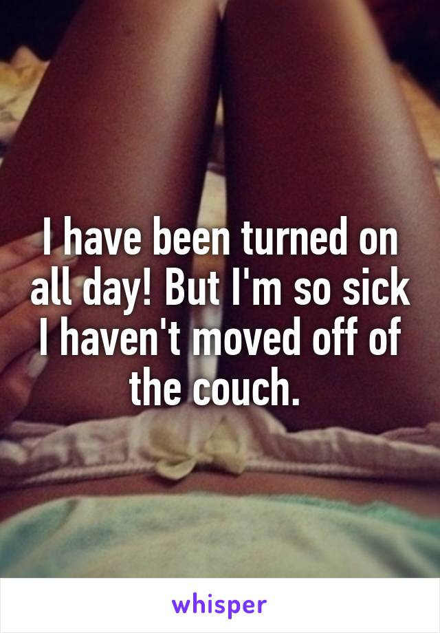 I have been turned on all day! But I'm so sick I haven't moved off of the couch. 