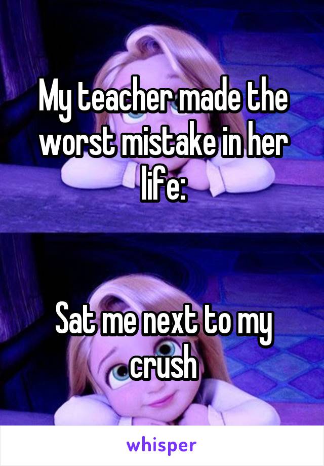 My teacher made the worst mistake in her life:


Sat me next to my crush