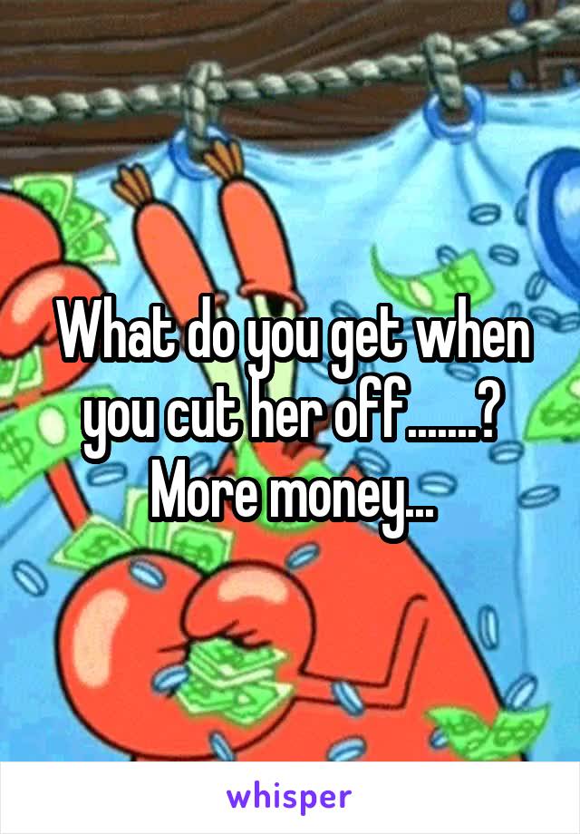 What do you get when you cut her off.......?
More money...
