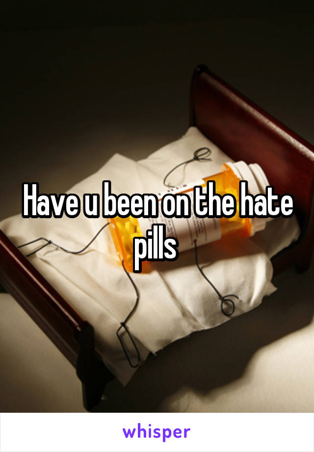 Have u been on the hate pills 