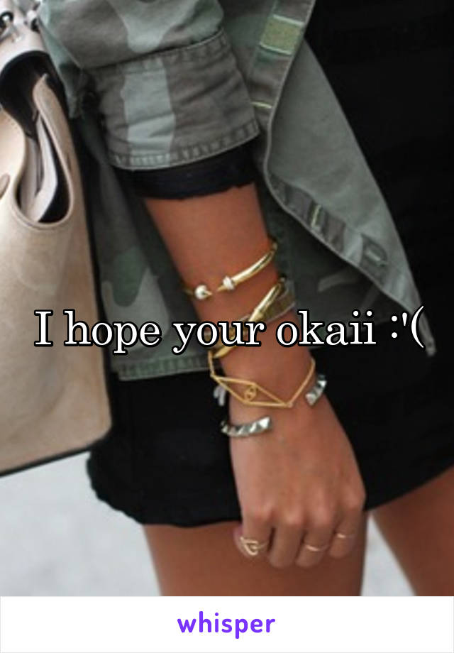 I hope your okaii :'(