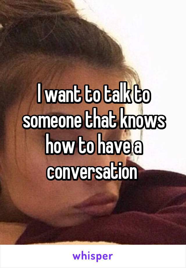 I want to talk to someone that knows how to have a conversation 