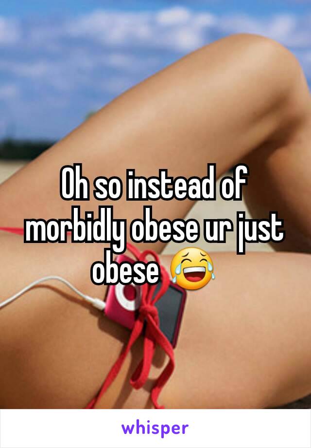 Oh so instead of morbidly obese ur just obese 😂