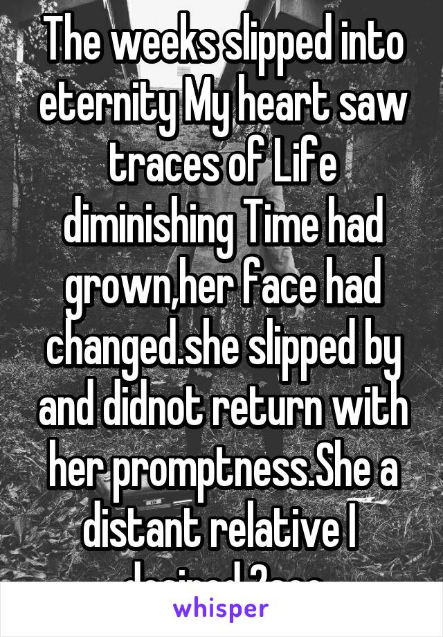 The weeks slipped into eternity My heart saw traces of Life diminishing Time had grown,her face had changed.she slipped by and didnot return with her promptness.She a distant relative I  desired 2see