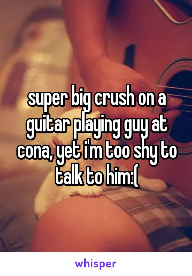 super big crush on a guitar playing guy at cona, yet i'm too shy to talk to him:(