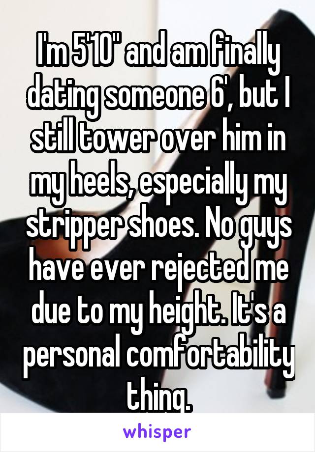 I'm 5'10" and am finally dating someone 6', but I still tower over him in my heels, especially my stripper shoes. No guys have ever rejected me due to my height. It's a personal comfortability thing.