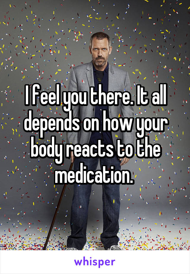 I feel you there. It all depends on how your body reacts to the medication. 