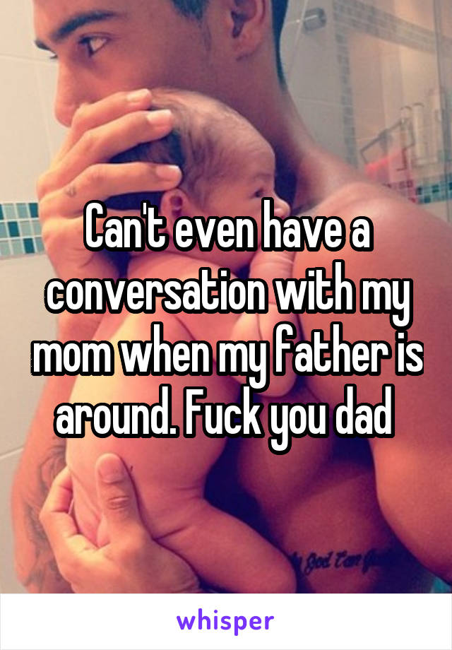 Can't even have a conversation with my mom when my father is around. Fuck you dad 