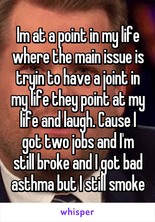 Im at a point in my life where the main issue is tryin to have a joint in my life they point at my life and laugh. Cause I got two jobs and I'm still broke and I got bad asthma but I still smoke