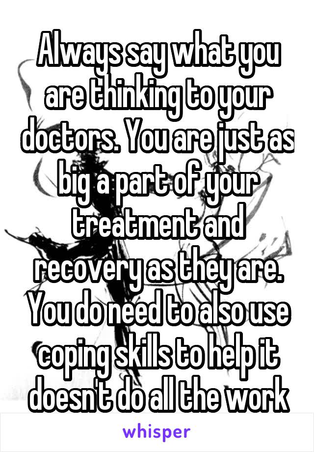 Always say what you are thinking to your doctors. You are just as big a part of your treatment and recovery as they are. You do need to also use coping skills to help it doesn't do all the work