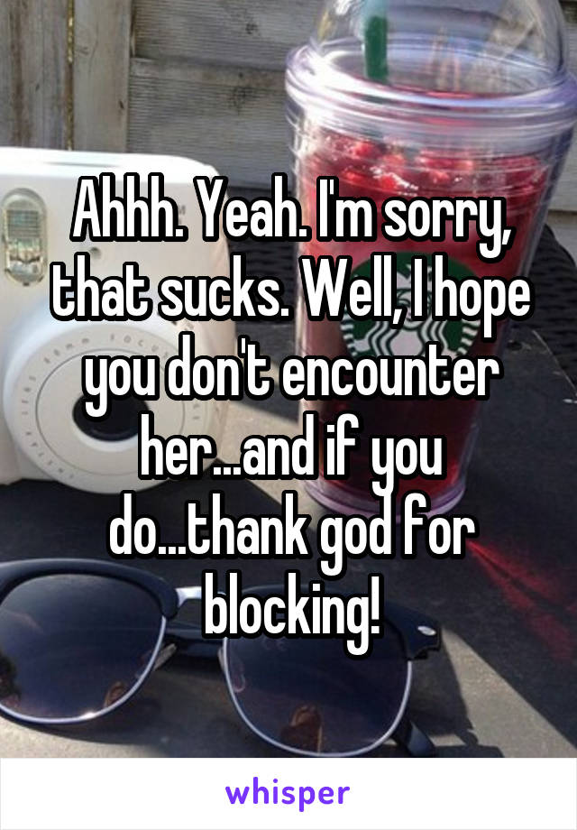 Ahhh. Yeah. I'm sorry, that sucks. Well, I hope you don't encounter her...and if you do...thank god for blocking!