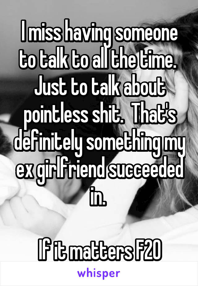 I miss having someone to talk to all the time.  Just to talk about pointless shit.  That's definitely something my ex girlfriend succeeded in. 

If it matters F20