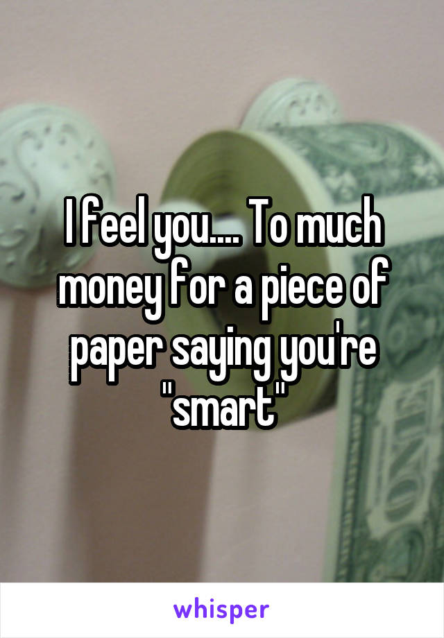 I feel you.... To much money for a piece of paper saying you're "smart"